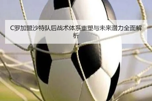 C罗加盟沙特队后战术体系重塑与未来潜力全面解析