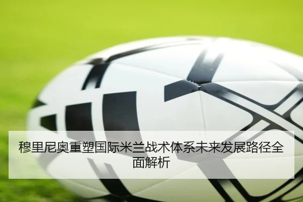 穆里尼奥重塑国际米兰战术体系未来发展路径全面解析