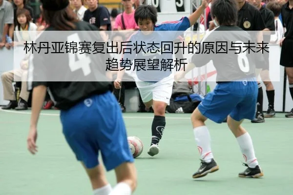 林丹亚锦赛复出后状态回升的原因与未来趋势展望解析