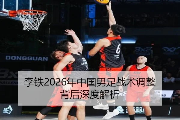 李铁2026年中国男足战术调整背后深度解析