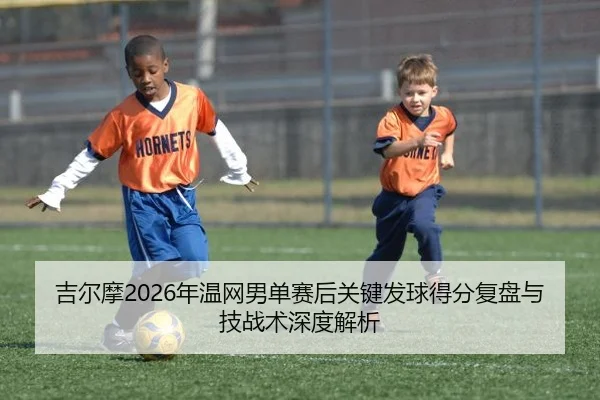 吉尔摩2026年温网男单赛后关键发球得分复盘与技战术深度解析